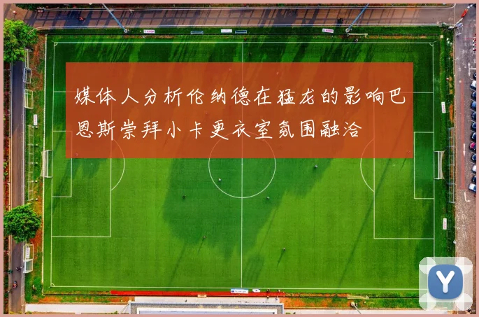 媒体人分析伦纳德在猛龙的影响巴恩斯崇拜小卡更衣室氛围融洽