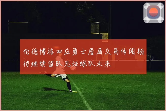 伦德博格回应勇士詹眉交易传闻期待继续留队见证球队未来