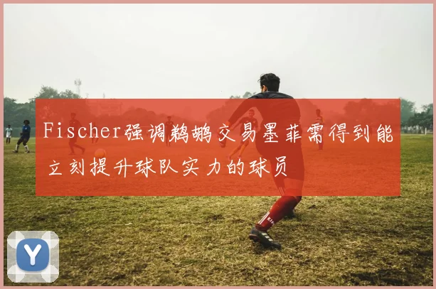 Fischer强调鹈鹕交易墨菲需得到能立刻提升球队实力的球员