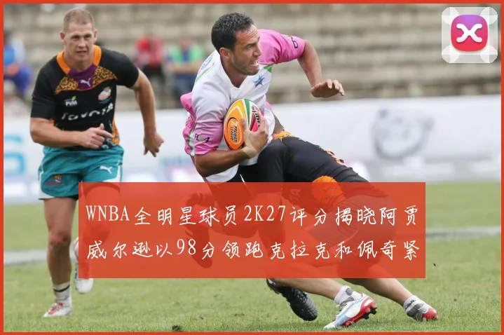WNBA全明星球员2K27评分揭晓阿贾威尔逊以98分领跑克拉克和佩奇紧随其后
