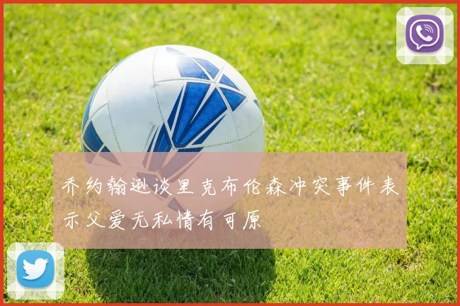 乔约翰逊谈里克布伦森冲突事件表示父爱无私情有可原