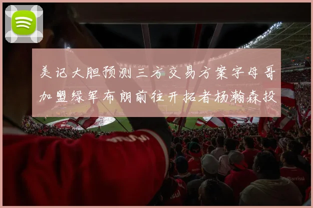美记大胆预测三方交易方案字母哥加盟绿军布朗前往开拓者杨瀚森投奔雄鹿