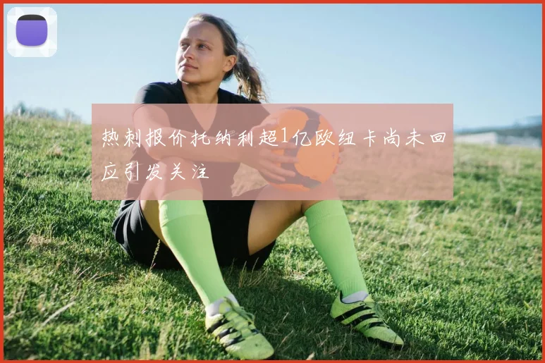 热刺报价托纳利超1亿欧纽卡尚未回应引发关注