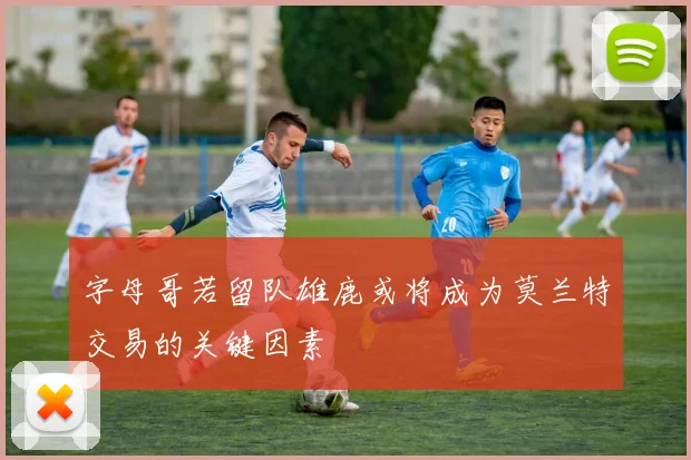 字母哥若留队雄鹿或将成为莫兰特交易的关键因素