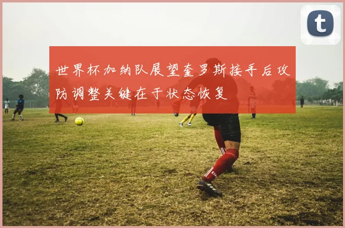 世界杯加纳队展望奎罗斯接手后攻防调整关键在于状态恢复