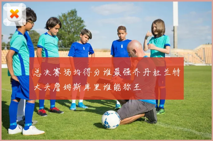 总决赛场均得分谁最强乔丹杜兰特大头詹姆斯库里谁能称王