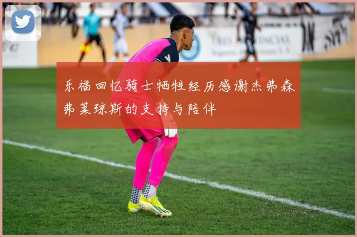乐福回忆骑士牺牲经历感谢杰弗森弗莱琼斯的支持与陪伴
