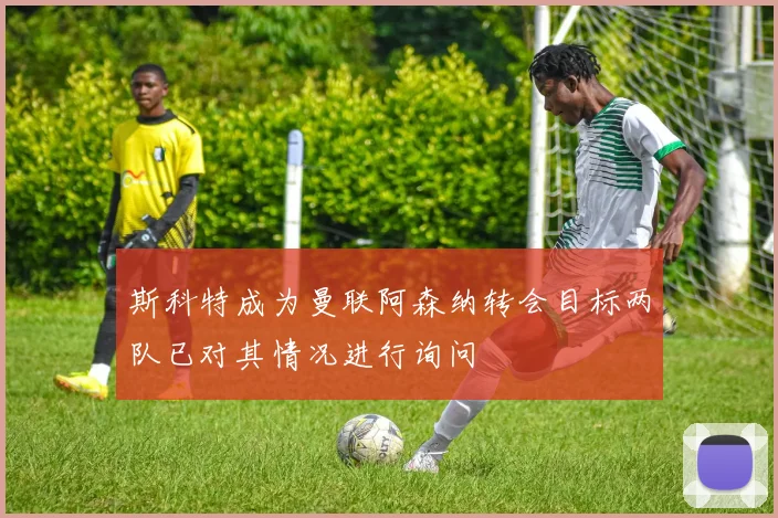 斯科特成为曼联阿森纳转会目标两队已对其情况进行询问