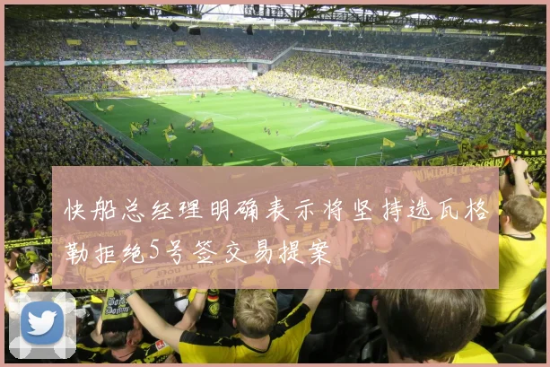 快船总经理明确表示将坚持选瓦格勒拒绝5号签交易提案